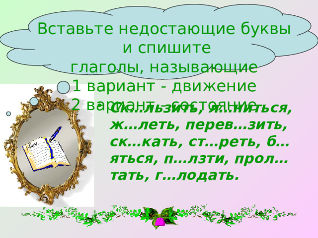 Вставьте недостающие буквы  и спишите глаголы, называющие 1 вариант - движение 2 вариант - состояние Ск…льзить, л…ниться, ж…леть, перев…зить, ск…кать, ст…реть, б…яться, п…лзти, прол…тать, г…лодать. 