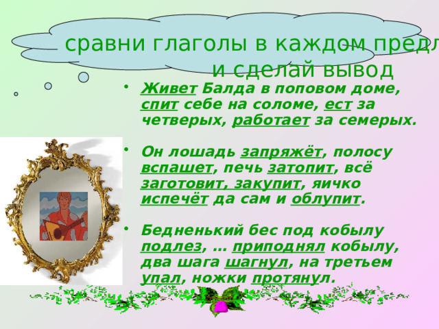 сравни глаголы в каждом предложении  и сделай вывод  Живет Балда в поповом доме, спит себе на соломе, ест за четверых, работает за семерых.  Он лошадь запряжёт , полосу вспашет , печь затопит , всё заготовит, закупит , яичко испечёт да сам и облупит .  Бедненький бес под кобылу подлез , … приподнял кобылу, два шага шагнул , на третьем упал , ножки протяну л. 