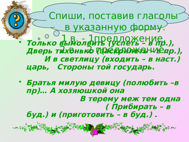 Спиши, поставив глаголы  в указанную форму. 1 в. - 1предложение, 2 в. - 2 предложение. Только вымолвить (успеть – в пр.), Дверь тихонько (заскрипеть – в пр.), И в светлицу (входить – в наст.) царь, Стороны той государь.  Братья милую девицу (полюбить –в пр)… А хозяюшкой она В терему меж тем одна ( Прибирать – в буд.) и (приготовить – в буд.) . 