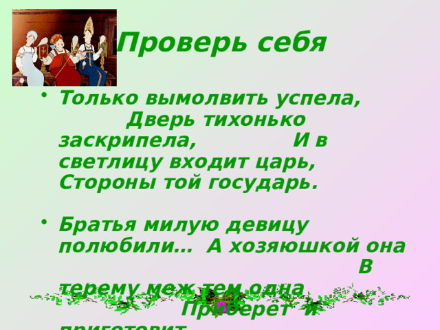 Проверь себя Только вымолвить успела, Дверь тихонько заскрипела, И в светлицу входит царь, Стороны той государь.  Братья милую девицу полюбили… А хозяюшкой она В терему меж тем одна Приберёт и приготовит. 
