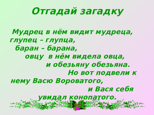 Отгадай загадку   Мудрец в нём видит мудреца, глупец – глупца, баран – барана, овцу в нём видела овца, и обезьяну обезьяна. Но вот подвели к нему Васю Вороватого, и Вася себя увидал конопатого. 