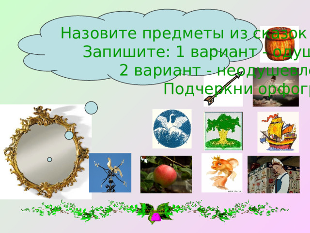 Назовите предметы из сказок вместе с вопросом. Запишите: 1 вариант - одушевленные сущ., 2 вариант - неодушевленные сущ. Подчеркни орфограммы. 