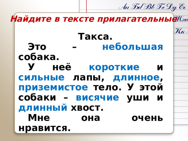 Найдите в тексте прилагательные  Такса.  Это – небольшая собака.  У неё короткие и сильные лапы, длинное , приземистое тело. У этой собаки – висячие уши и длинный хвост.   Мне она очень нравится. 