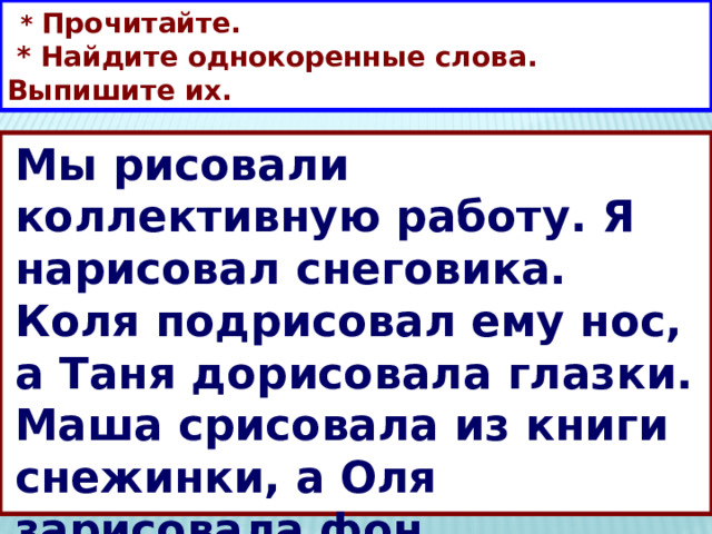  * Прочитайте.  * Найдите однокоренные слова. Выпишите их. Мы рисовали коллективную работу. Я нарисовал снеговика. Коля подрисовал ему нос, а Таня дорисовала глазки. Маша срисовала из книги снежинки, а Оля зарисовала фон. 