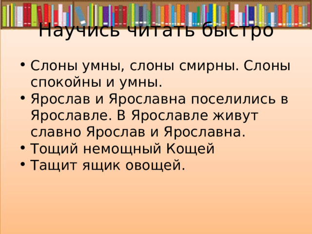 Научись читать быстро Слоны умны, слоны смирны. Слоны спокойны и умны. Ярослав и Ярославна поселились в Ярославле. В Ярославле живут славно Ярослав и Ярославна. Тощий немощный Кощей Тащит ящик овощей. 