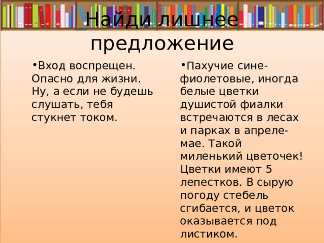 Найди лишнее предложение Вход воспрещен. Опасно для жизни. Ну, а если не будешь слушать, тебя стукнет током. Пахучие сине-фиолетовые, иногда белые цветки душистой фиалки встречаются в лесах и парках в апреле-мае. Такой миленький цветочек! Цветки имеют 5 лепестков. В сырую погоду стебель сгибается, и цветок оказывается под листиком. 