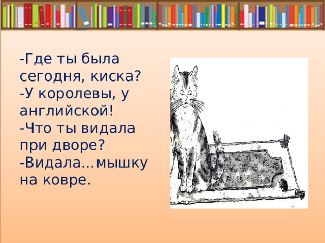 -Где ты была сегодня, киска? -У королевы, у английской! -Что ты видала при дворе? -Видала…мышку на ковре. 