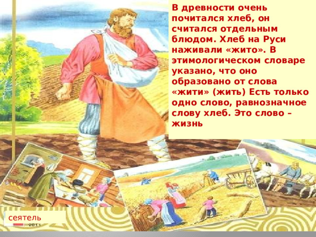 В древности очень почитался хлеб, он считался отдельным блюдом. Хлеб на Руси наживали «жито». В этимологическом словаре указано, что оно образовано от слова «жити» (жить) Есть только одно слово, равнозначное слову хлеб. Это слово – жизнь сеятель 