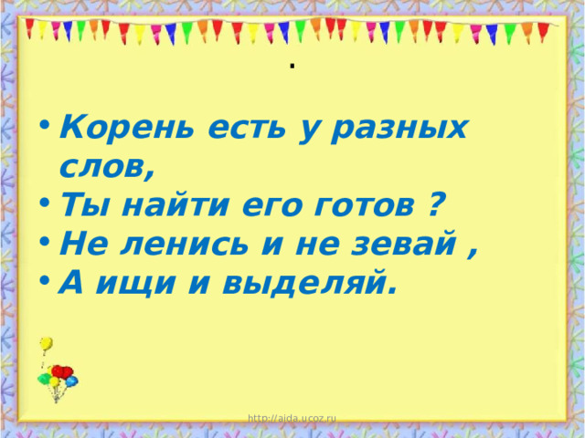. Корень есть у разных слов, Ты найти его готов ? Не ленись и не зевай , А ищи и выделяй. http://aida.ucoz.ru 