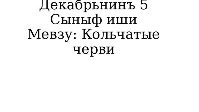 Декабрьнинъ 5  Сыныф иши  Мевзу: Кольчатые черви 
