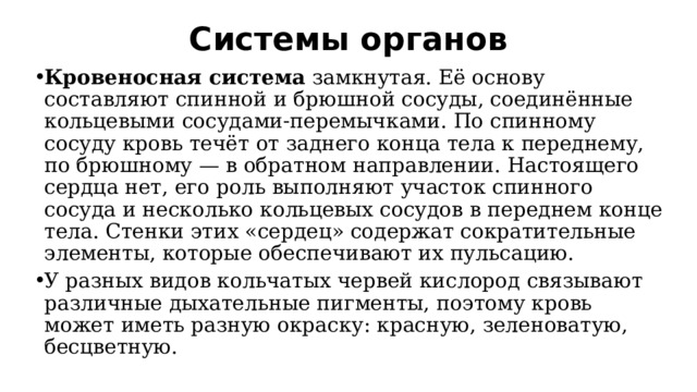 Системы органов   Кровеносная система  замкнутая. Её основу составляют спинной и брюшной сосуды, соединённые кольцевыми сосудами-перемычками. По спинному сосуду кровь течёт от заднего конца тела к переднему, по брюшному — в обратном направлении. Настоящего сердца нет, его роль выполняют участок спинного сосуда и несколько кольцевых сосудов в переднем конце тела. Стенки этих «сердец» содержат сократительные элементы, которые обеспечивают их пульсацию.  У разных видов кольчатых червей кислород связывают различные дыхательные пигменты, поэтому кровь может иметь разную окраску: красную, зеленоватую, бесцветную. 