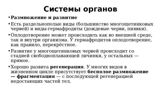 Системы органов   Размножение и развитие Есть раздельнополые виды (большинство многощетинковых червей) и виды-гермафродиты (дождевые черви, пиявки).  Оплодотворение может происходить как во внешней среде, так и внутри организма. У гермафродитов оплодотворение, как правило, перекрёстное.  Развитие у многощетинковых червей происходит со стадией свободноплавающей личинки, у остальных — прямое. Хорошо развита  регенерация . У многих видов в жизненном цикле присутствует  бесполое размножение — фрагментация  — с последующей регенерацией недостающих частей тел. 