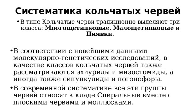 Систематика кольчатых червей   В типе Кольчатые черви традиционно выделяют три класса: Многощетинковые , Малощетинковые и Пиявки . В соответствии с новейшими данными молекулярно-генетических исследований, в качестве классов кольчатых червей также рассматриваются эхиуриды и мизостомиды, а иногда также сипункулиды и погонофоры. В современной систематике все эти группы червей относят к кладе Спиральные вместе с плоскими червями и моллюсками. 