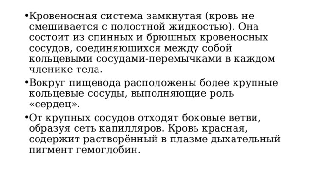 Кровеносная система замкнутая (кровь не смешивается с полостной жидкостью). Она состоит из спинных и брюшных кровеносных сосудов, соединяющихся между собой кольцевыми сосудами-перемычками в каждом членике тела. Вокруг пищевода расположены более крупные кольцевые сосуды, выполняющие роль «сердец». От крупных сосудов отходят боковые ветви, образуя сеть капилляров. Кровь красная, содержит растворённый в плазме дыхательный пигмент гемоглобин. 