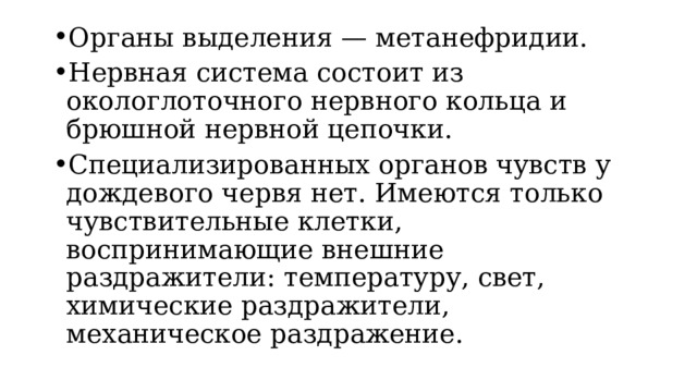 Органы выделения — метанефридии. Нервная система состоит из окологлоточного нервного кольца и брюшной нервной цепочки. Специализированных органов чувств у дождевого червя нет. Имеются только чувствительные клетки, воспринимающие внешние раздражители: температуру, свет, химические раздражители, механическое раздражение. 