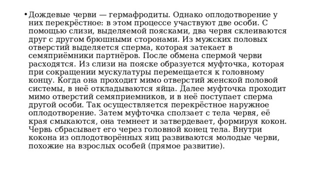 Дождевые черви — гермафродиты. Однако оплодотворение у них перекрёстное: в этом процессе участвуют две особи. С помощью слизи, выделяемой поясками, два червя склеиваются друг с другом брюшными сторонами. Из мужских половых отверстий выделяется сперма, которая затекает в семяприёмники партнёров. После обмена спермой черви расходятся. Из слизи на пояске образуется муфточка, которая при сокращении мускулатуры перемещается к головному концу. Когда она проходит мимо отверстий женской половой системы, в неё откладываются яйца. Далее муфточка проходит мимо отверстий семяприемников, и в неё поступает сперма другой особи. Так осуществляется перекрёстное наружное оплодотворение. Затем муфточка сползает с тела червя, её края смыкаются, она темнеет и затвердевает, формируя кокон. Червь сбрасывает его через головной конец тела. Внутри кокона из оплодотворённых яиц развиваются молодые черви, похожие на взрослых особей (прямое развитие). 