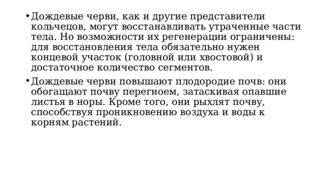 Дождевые черви, как и другие представители кольчецов, могут восстанавливать утраченные части тела. Но возможности их регенерации ограничены: для восстановления тела обязательно нужен концевой участок (головной или хвостовой) и достаточное количество сегментов. Дождевые черви повышают плодородие почв: они обогащают почву перегноем, затаскивая опавшие листья в норы. Кроме того, они рыхлят почву, способствуя проникновению воздуха и воды к корням растений. 