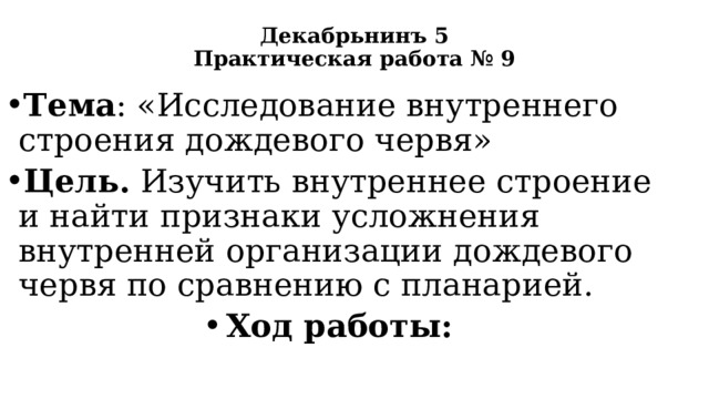 Декабрьнинъ 5  Практическая работа № 9   Тема : «Исследование внутреннего строения дождевого червя» Цель. Изучить внутреннее строение и найти признаки усложнения внутренней организации дождевого червя по сравнению с планарией. Ход работы: 