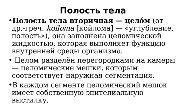 Полость тела   Полость тела вторичная — целóм  (от др.-греч.  kоiloma  [кóйлома] — «углубление, полость»), она заполнена целомической жидкостью, которая выполняет функцию внутренней среды организма.  Целом разделён перегородками на камеры — целомические мешки, которым соответствует наружная сегментация. В каждом сегменте целомический мешок имеет собственную эпителиальную выстилку. 