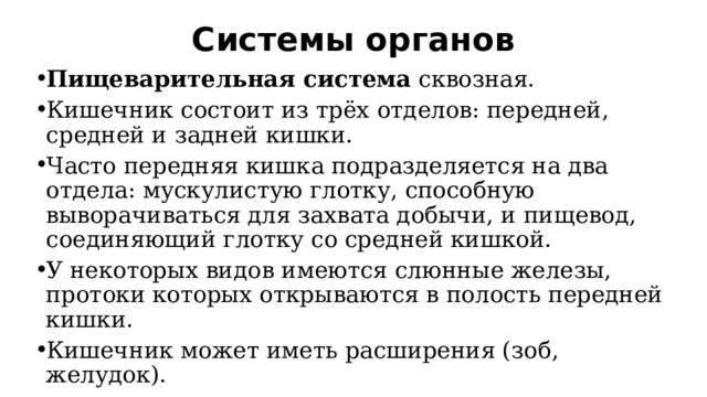 Системы органов   Пищеварительная система  сквозная. Кишечник состоит из трёх отделов: передней, средней и задней кишки. Часто передняя кишка подразделяется на два отдела: мускулистую глотку, способную выворачиваться для захвата добычи, и пищевод, соединяющий глотку со средней кишкой. У некоторых видов имеются слюнные железы, протоки которых открываются в полость передней кишки. Кишечник может иметь расширения (зоб, желудок). 