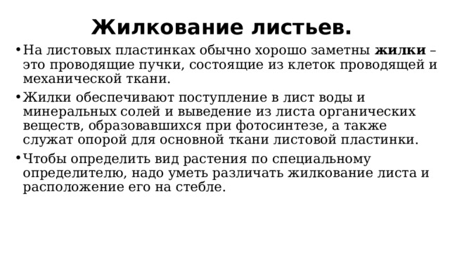 Жилкование листьев. На листовых пластинках обычно хорошо заметны жилки – это проводящие пучки, состоящие из клеток проводящей и механической ткани. Жилки обеспечивают поступление в лист воды и минеральных солей и выведение из листа органических веществ, образовавшихся при фотосинтезе, а также служат опорой для основной ткани листовой пластинки. Чтобы определить вид растения по специальному определителю, надо уметь различать жилкование листа и расположение его на стебле. 
