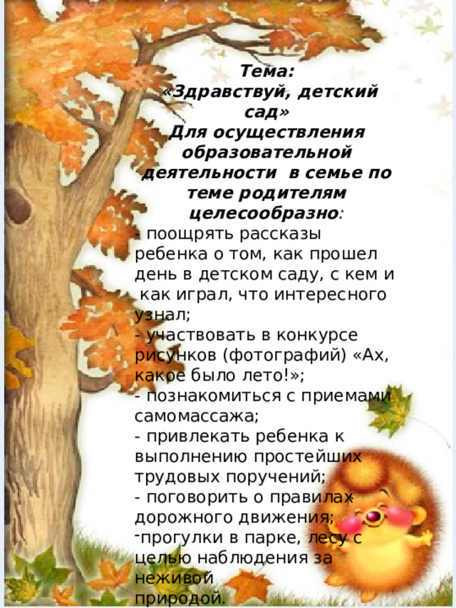 Тема:  «Здравствуй, детский сад» Для осуществления образовательной деятельности в семье по теме родителям целесообразно : - поощрять рассказы ребенка о том, как прошел день в детском саду, с кем и как играл, что интересного узнал; - участвовать в конкурсе рисунков (фотографий) «Ах, какое было лето!»; - познакомиться с приемами самомассажа; - привлекать ребенка к выполнению простейших трудовых поручений; - поговорить о правилах дорожного движения; прогулки в парке, лесу с целью наблюдения за неживой природой.   