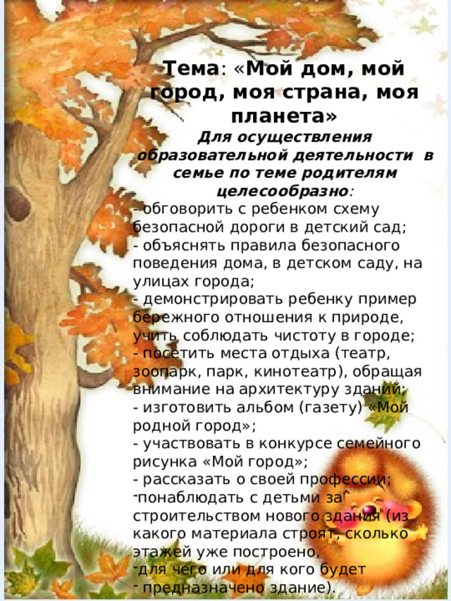 Тема : « Мой дом, мой город, моя страна, моя планета» Для осуществления образовательной деятельности в семье по теме родителям целесообразно : - обговорить с ребенком схему безопасной дороги в детский сад; - объяснять правила безопасного поведения дома, в детском саду, на улицах города; - демонстрировать ребенку пример бережного отношения к природе, учить соблюдать чистоту в городе; - посетить места отдыха (театр, зоопарк, парк, кинотеатр), обращая внимание на архитектуру зданий; - изготовить альбом (газету) «Мой родной город»; - участвовать в конкурсе семейного рисунка «Мой город»; - рассказать о своей профессии; понаблюдать с детьми за строительством нового здания (из какого материала строят, сколько этажей уже построено, для чего или для кого будет  предназначено здание).         