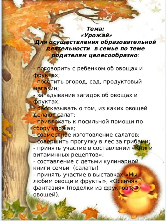 Тема:  «Урожай» Для осуществления образовательной деятельности в семье по теме родителям целесообразно : - поговорить с ребенком об овощах и фруктах; - посетить огород, сад, продуктовый магазин; - загадывание загадок об овощах и фруктах; - рассказывать о том, из каких овощей делают салат; - привлекать к посильной помощи по сбору урожая; - совместное изготовление салатов; - совершить прогулку в лес за грибами; - принять участие в составлении «Книги витаминных рецептов»; - составление с детьми кулинарной книги семьи (салаты) - принять участие в выставках «Мы любим овощи и фрукты», «Осенняя фантазия» (поделки из фруктов и овощей).   