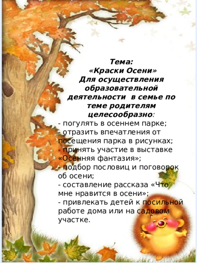 Тема:  «Краски Осени» Для осуществления образовательной деятельности в семье по теме родителям целесообразно : - погулять в осеннем парке; - отразить впечатления от посещения парка в рисунках; - принять участие в выставке «Осенняя фантазия»; - подбор пословиц и поговорок об осени; - составление рассказа «Что мне нравится в осени»; - привлекать детей к посильной работе дома или на садовом участке.    