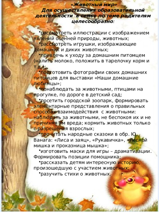 Тема:  «Животный мир» Для осуществления образовательной деятельности в семье по теме родителям целесообразно : рассмотреть иллюстрации с изображением явлений осенней природы, животных; рассмотреть игрушки, изображающие домашних и диких животных; привлечь к уходу за домашним питомцем (налить молоко, положить в тарелочку корм и т.д.); подготовить фотографии своих домашних питомцев для выставки «Наши домашние любимцы»; понаблюдать за животными, птицами на прогулке, по дороге в детский сад; посетить городской зоопарк, формировать элементарные представления о правильных способах вза­имодействия с животными: наблюдать за животными, не беспокоя их и не причиняя им вреда; кормить животных только с разрешения взрослых; прочитать народные сказоки в обр. Ю. Ванага: «Лиса и заяц», «Рукавичка», «Лесной мишка и проказница мышка»; изготовить маски для игры – драматизации. Формировать позиции помощника; рассказать детям интересную историю, произошедшую с участием животных; разучить стихи о животных. 