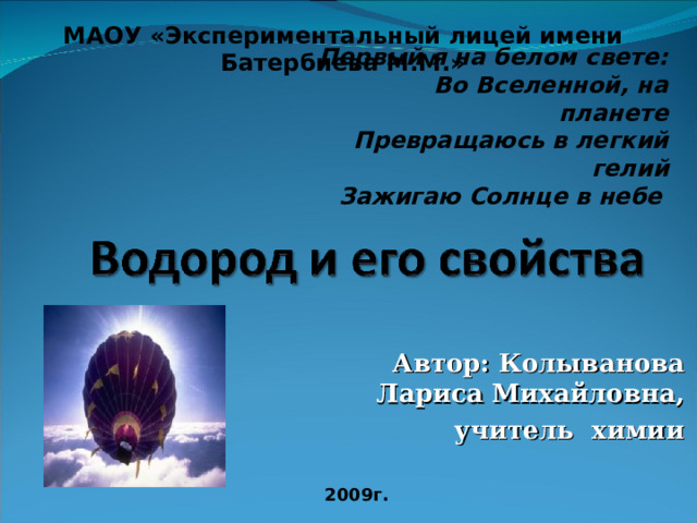 МАОУ «Экспериментальный лицей имени Батербиева М.М.» Первый я на белом свете:  Во Вселенной, на планете Превращаюсь в легкий гелий  Зажигаю Солнце в небе  Автор: Колыванова Лариса Михайловна, учитель химии 2009г. 