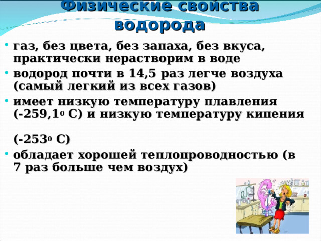 Физические свойства водорода газ, без цвета, без запаха, без вкуса, практически нерастворим в воде водород почти в 14,5 раз легче воздуха (самый легкий из всех газов) имеет низкую температуру плавления  (-259,1 0 С) и низкую температуру кипения  (-253 0 С) обладает хорошей теплопроводностью (в 7 раз больше чем воздух) 