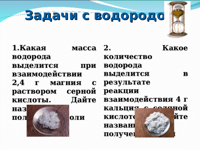 Задачи с водородом 1.Какая масса водорода выделится при взаимодействии 2,4 г магния с раствором серной кислоты. Дайте название полученной соли 2. Какое количество водорода выделится в результате реакции взаимодействия 4 г кальция с соляной кислотой. Дайте название полученной соли 