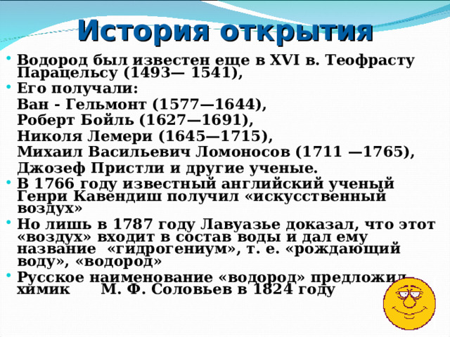 История открытия Водород был известен еще в XVI в. Теофрасту Парацельсу (1493— 1541), Его получали:   Ван - Гельмонт (1577—1644),   Роберт Бойль (1627—1691),   Николя Лемери (1645—1715),   Михаил Васильевич Ломоносов (1711 —1765),   Джозеф Пристли и другие ученые. В 1766 году известный английский ученый Генри Кавендиш получил «искусственный воздух» Но лишь в 1787 году Лавуазье доказал, что этот «воздух» входит в состав воды и дал ему название «гидрогениум», т. е. «рождающий воду», «водород» Русское наименование «водород» предложил химик М. Ф. Соловьев в 1824 году 