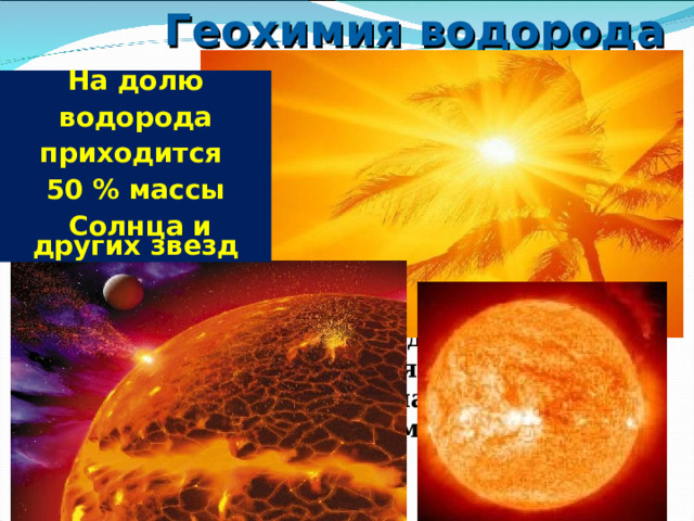 Геохимия водорода На долю  водорода приходится 50 % массы  Солнца и других звезд  Водород — основной строительный материал вселенной. Это самый распространённый элемент, и все элементы образуются из него в результате термоядерных и ядерных реакций.  На Земле содержание водорода понижено по сравнению с Солнцем, гигантскими планетами и первичными метеоритами, из чего следует, что во время образования Земля была значительно дегазирована и водород вместе с другими летучими элементами покинул планету.  