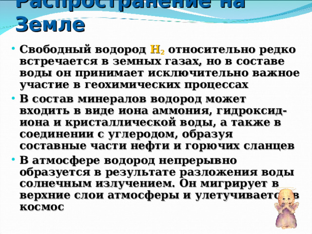Распространение  на Земле Свободный водород H 2  относительно редко встречается в земных газах, но в составе воды он принимает исключительно важное участие в геохимических процессах В состав минералов водород может входить в виде иона аммония, гидроксид-иона и кристаллической воды, а также в соединении с углеродом, образуя составные части нефти и горючих сланцев В атмосфере водород непрерывно образуется в результате разложения воды солнечным излучением. Он мигрирует в верхние слои атмосферы и улетучивается в космос 