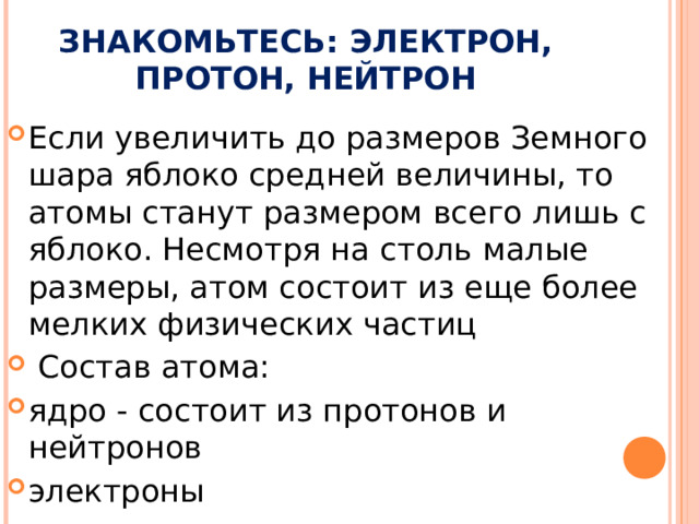 ЗНАКОМЬТЕСЬ: ЭЛЕКТРОН, ПРОТОН, НЕЙТРОН Если увеличить до размеров Земного шара яблоко средней величины, то атомы станут размером всего лишь с яблоко. Несмотря на столь малые размеры, атом состоит из еще более мелких физических частиц  Состав атома: ядро - состоит из протонов и нейтронов электроны 