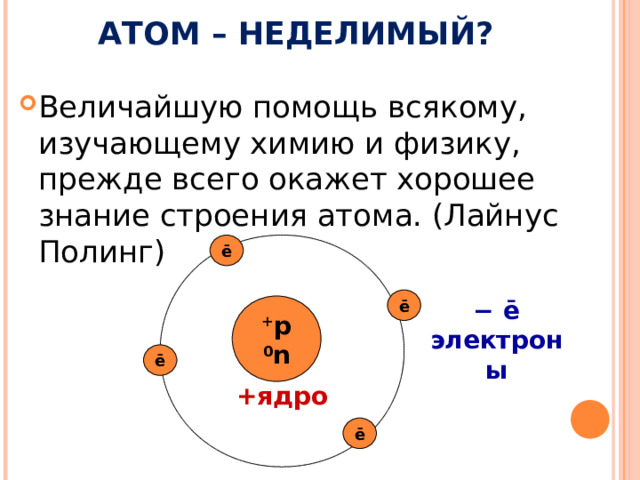АТОМ – НЕДЕЛИМЫЙ? Величайшую помощь всякому, изучающему химию и физику, прежде всего окажет хорошее знание строения атома. (Лайнус Полинг) ē ē − ē электроны + р 0 n ē + ядро ē 