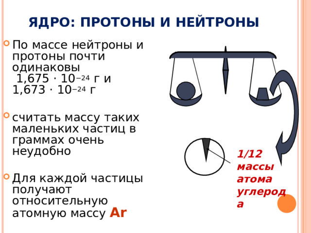 ЯДРО: ПРОТОНЫ И НЕЙТРОНЫ По массе нейтроны и протоны почти одинаковы  1,675 · 10 −24 г и  1,673 · 10 −24 г считать массу таких маленьких частиц в граммах очень неудобно Для каждой частицы получают относительную атомную массу А r  1/12 массы атома углерода 