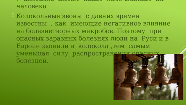 ?- колокола имеют какие -либо влияние на человека Колокольные звоны с давних времен известны , как имеющие негативное влияние на болезнетворных микробов. Поэтому при опасных заразных болезнях люди на Руси и в Европе звонили в колокола ,тем самым уменьшая силу распространения опасных болезней. 