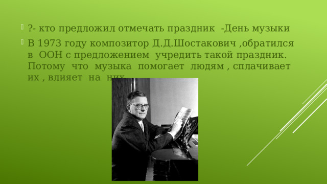 ?- кто предложил отмечать праздник -День музыки В 1973 году композитор Д.Д.Шостакович ,обратился в ООН с предложением учредить такой праздник. Потому что музыка помогает людям , сплачивает их , влияет на них . 