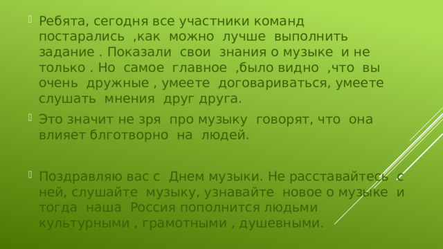 Ребята, сегодня все участники команд постарались ,как можно лучше выполнить задание . Показали свои знания о музыке и не только . Но самое главное ,было видно ,что вы очень дружные , умеете договариваться, умеете слушать мнения друг друга. Это значит не зря про музыку говорят, что она влияет блготворно на людей. Поздравляю вас с Днем музыки. Не расставайтесь с ней, слушайте музыку, узнавайте новое о музыке и тогда наша Россия пополнится людьми культурными , грамотными , душевными. 