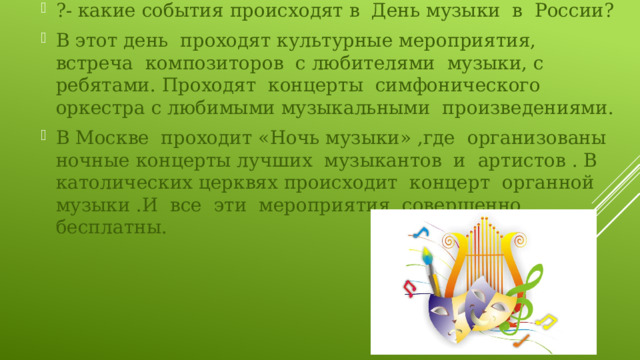 ?- какие события происходят в День музыки в России? В этот день проходят культурные мероприятия, встреча композиторов с любителями музыки, с ребятами. Проходят концерты симфонического оркестра с любимыми музыкальными произведениями. В Москве проходит «Ночь музыки» ,где организованы ночные концерты лучших музыкантов и артистов . В католических церквях происходит концерт органной музыки .И все эти мероприятия совершенно бесплатны. 