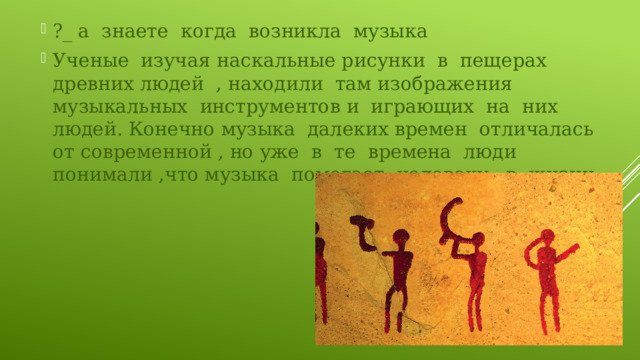 ?_ а знаете когда возникла музыка Ученые изучая наскальные рисунки в пещерах древних людей , находили там изображения музыкальных инструментов и играющих на них людей. Конечно музыка далеких времен отличалась от современной , но уже в те времена люди понимали ,что музыка помогает человеку в жизни. 