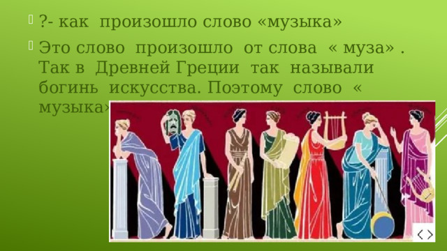 ?- как произошло слово «музыка» Это слово произошло от слова « муза» . Так в Древней Греции так называли богинь искусства. Поэтому слово « музыка» связано со словом « муза». 