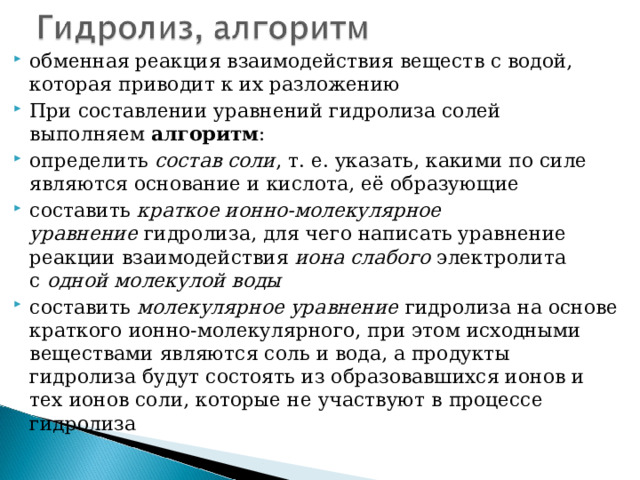 обменная реакция взаимодействия веществ с водой, которая приводит к их разложению При составлении уравнений гидролиза солей выполняем алгоритм : определить  состав соли , т. е. указать, какими по силе являются основание и кислота, её образующие составить  краткое ионно-молекулярное уравнение  гидролиза, для чего написать уравнение реакции взаимодействия  иона слабого  электролита с  одной молекулой воды составить  молекулярное уравнение  гидролиза на основе краткого ионно-молекулярного, при этом исходными веществами являются соль и вода, а продукты гидролиза будут состоять из образовавшихся ионов и тех ионов соли, которые не участвуют в процессе гидролиза   