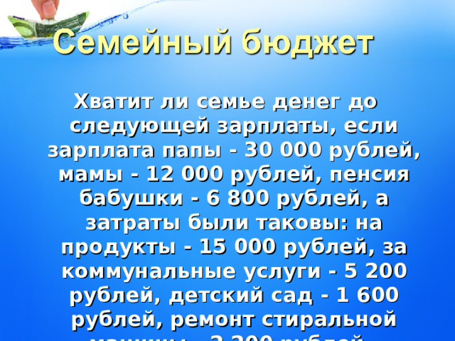 Хватит ли семье денег до следующей зарплаты, если зарплата папы - 30 000 рублей, мамы - 12 000 рублей, пенсия бабушки - 6 800 рублей, а затраты были таковы: на продукты - 15 000 рублей, за коммунальные услуги - 5 200 рублей, детский сад - 1 600 рублей, ремонт стиральной машины - 2 200 рублей.  