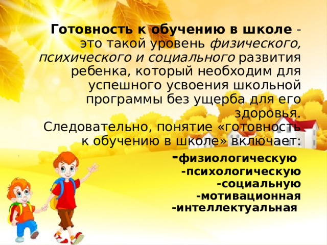 Готовность к обучению в школе  - это такой уровень физического, психического и социального  развития ребенка, который необходим для успешного усвоения школьной программы без ущерба для его здоровья.   Следовательно, понятие «готовность к обучению в школе» включает:  - физиологическую   -психологическую  -социальную  -мотивационная  -интеллектуальная     