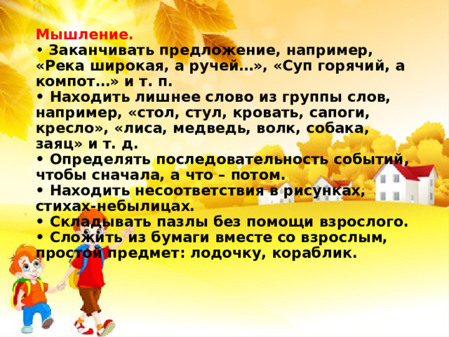 Мышление.  • Заканчивать предложение, например, «Река широкая, а ручей…», «Суп горячий, а компот…» и т. п.  • Находить лишнее слово из группы слов, например, «стол, стул, кровать, сапоги, кресло», «лиса, медведь, волк, собака, заяц» и т. д.  • Определять последовательность событий, чтобы сначала, а что – потом.  • Находить несоответствия в рисунках, стихах-небылицах.  • Складывать пазлы без помощи взрослого.  • Сложить из бумаги вместе со взрослым, простой предмет: лодочку, кораблик.   