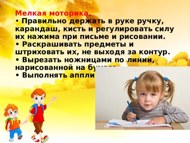 Мелкая моторика.  • Правильно держать в руке ручку, карандаш, кисть и регулировать силу их нажима при письме и рисовании.  • Раскрашивать предметы и штриховать их, не выходя за контур.  • Вырезать ножницами по линии, нарисованной на бумаге.  • Выполнять аппликации.   